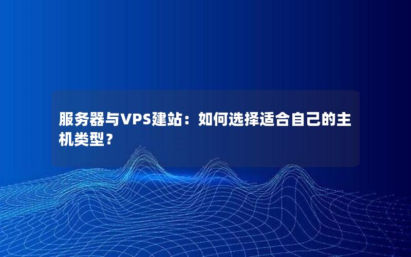 服务器与VPS建站:如何选择适合自己的主机类型?