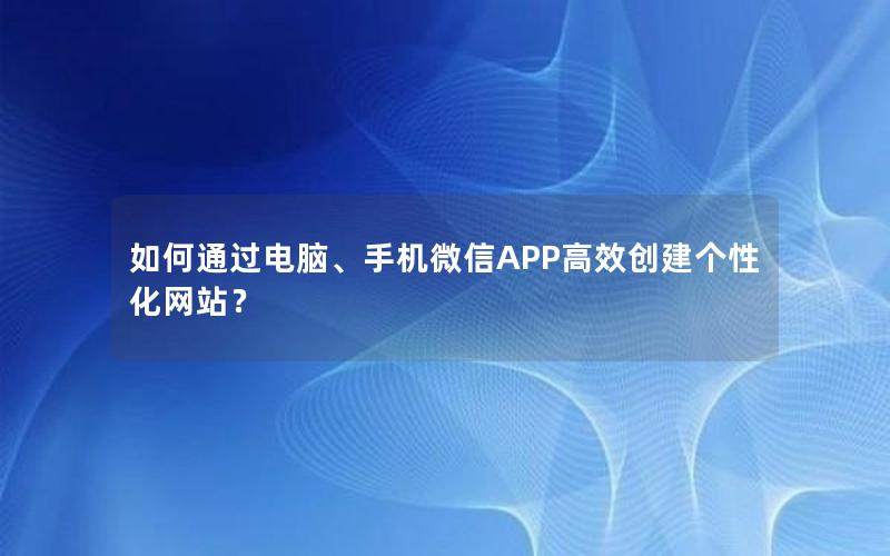 如何通过电脑、手机微信APP高效创建个性化网站？