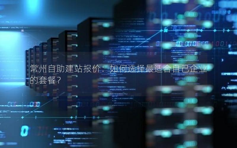 常州自助建站报价：如何选择最适合自己企业的套餐？