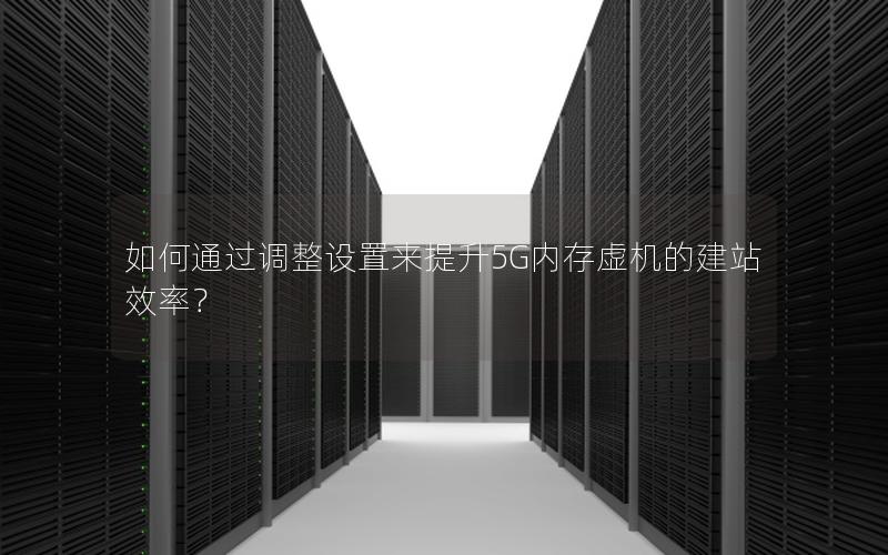 如何通过调整设置来提升5G内存虚机的建站效率？