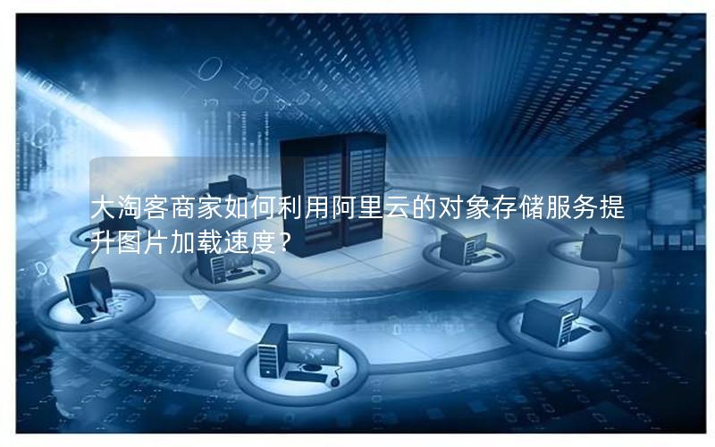大淘客商家如何利用阿里云的对象存储服务提升图片加载速度?