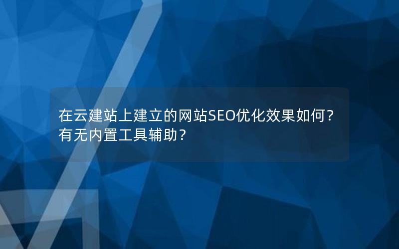 在云建站上建立的网站SEO优化效果如何？有无内置工具辅助？