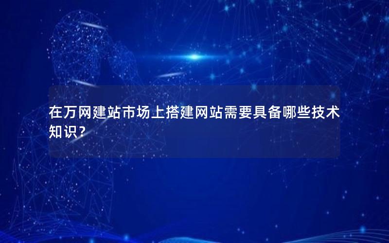 在万网建站市场上搭建网站需要具备哪些技术知识？