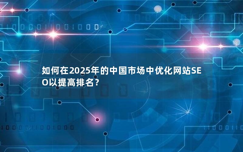 如何在2025年的中国市场中优化网站SEO以提高排名？