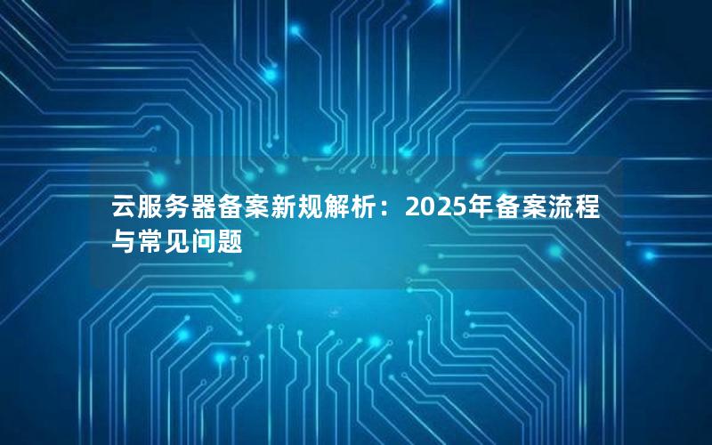 云服务器备案新规解析：2025年备案流程与常见问题