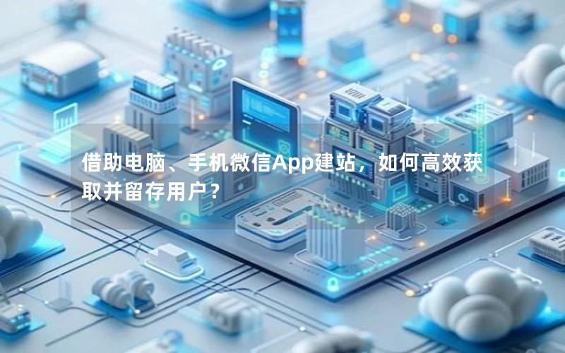 借助电脑、手机微信App建站，如何高效获取并留存用户？