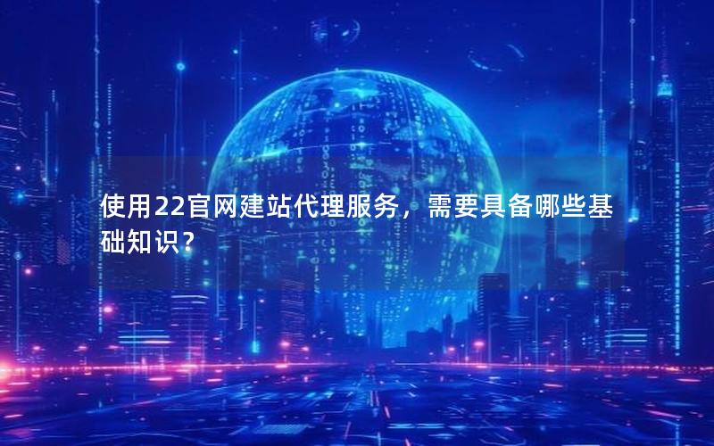 使用22官网建站代理服务,需要具备哪些基础知识?