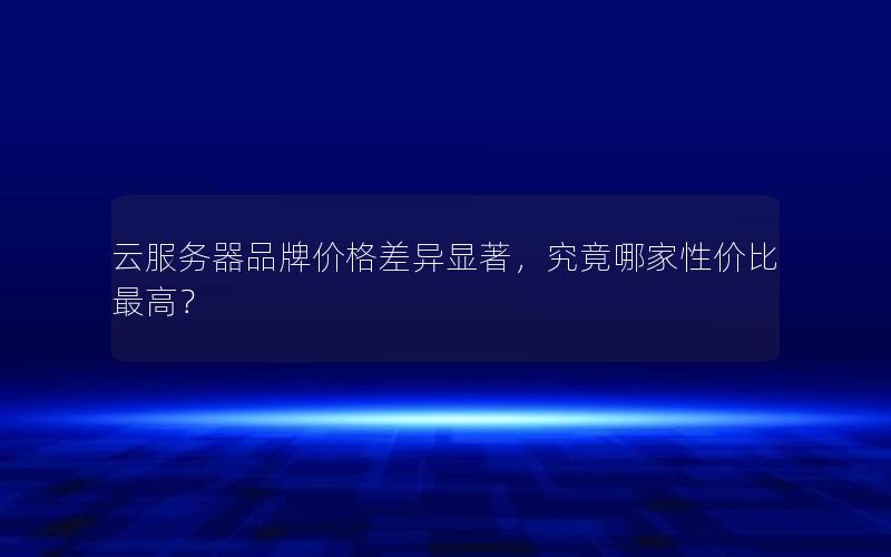 云服务器品牌价格差异显著，究竟哪家性价比最高？