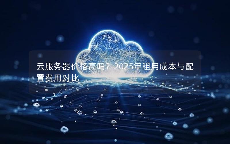 云服务器价格高吗？2025年租用成本与配置费用对比