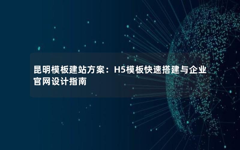 昆明模板建站方案：H5模板快速搭建与企业官网设计指南