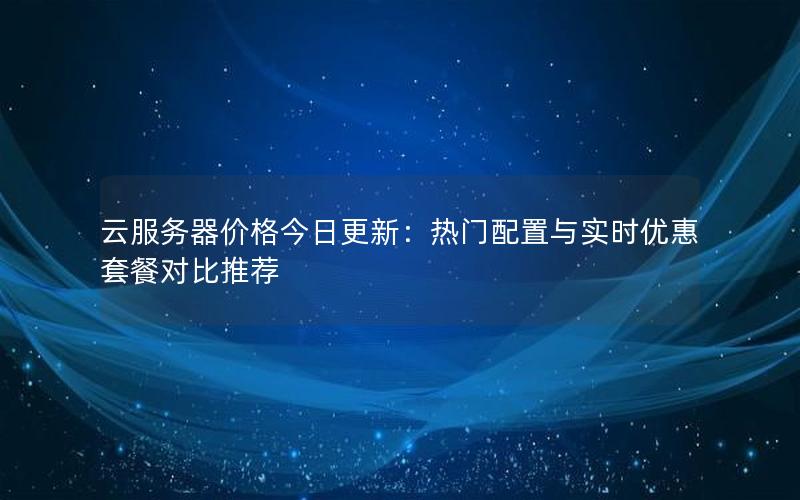 云服务器价格今日更新:热门配置与实时优惠套餐对比推荐