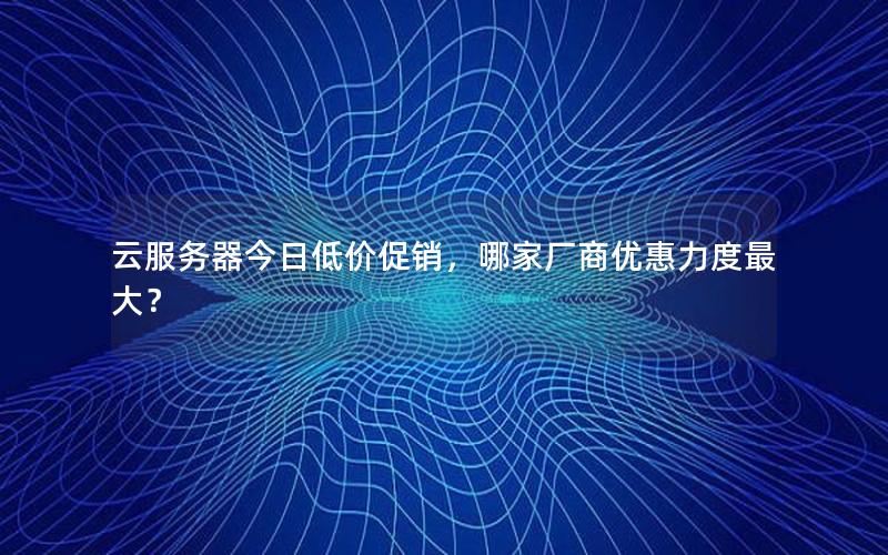云服务器今日低价促销,哪家厂商优惠力度最大?