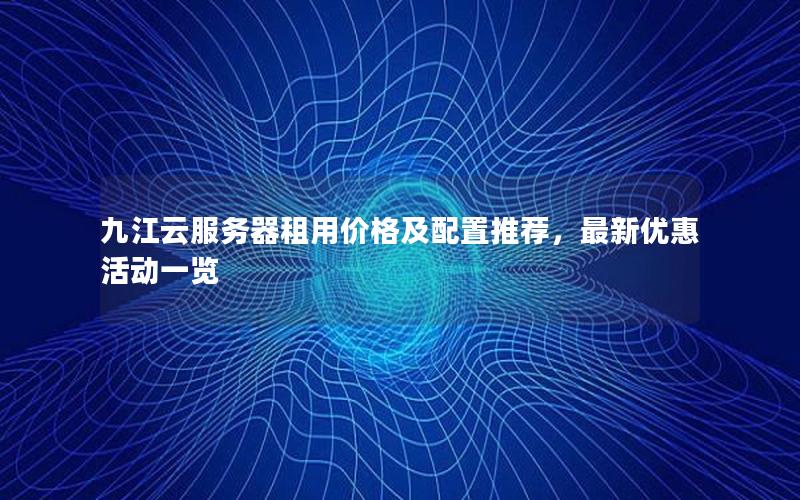 九江云服务器租用价格及配置推荐，最新优惠活动一览