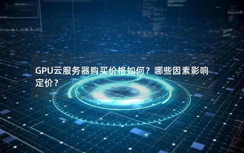 GPU云服务器购买价格如何？哪些因素影响定价？