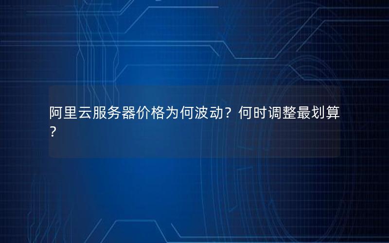 阿里云服务器价格为何波动？何时调整最划算？