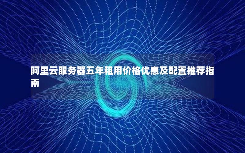 阿里云服务器五年租用价格优惠及配置推荐指南
