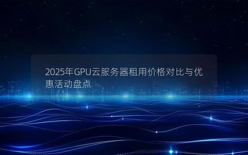 2025年GPU云服务器租用价格对比与优惠活动盘点