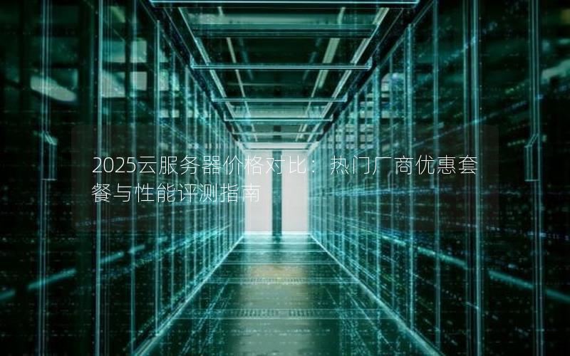 2025云服务器价格对比：热门厂商优惠套餐与性能评测指南