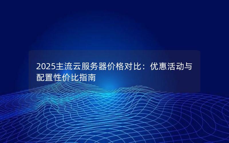 2025主流云服务器价格对比：优惠活动与配置性价比指南