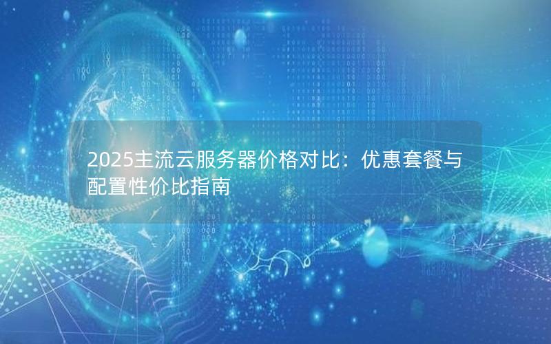 2025主流云服务器价格对比：优惠套餐与配置性价比指南