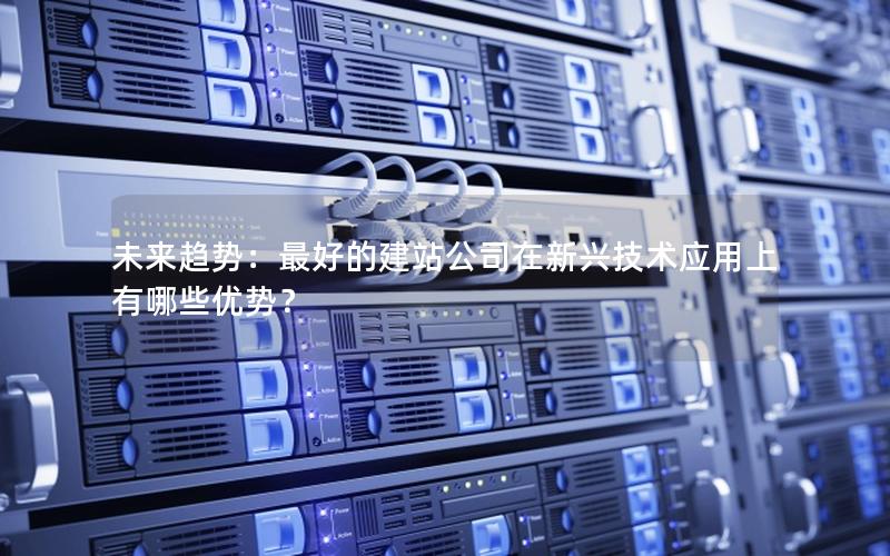 未来趋势：最好的建站公司在新兴技术应用上有哪些优势？
