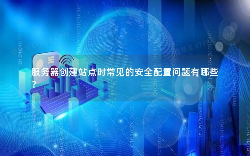 服务器创建站点时常见的安全配置问题有哪些？