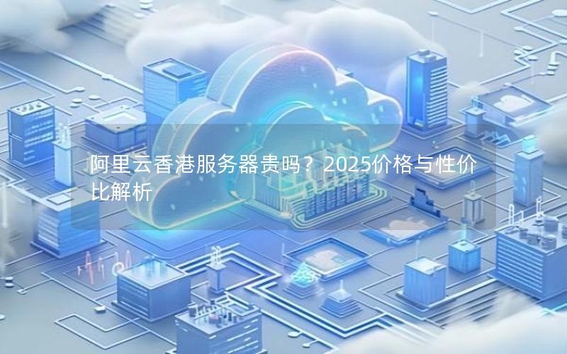阿里云香港服务器贵吗？2025价格与性价比解析