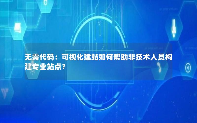 无需代码：可视化建站如何帮助非技术人员构建专业站点？