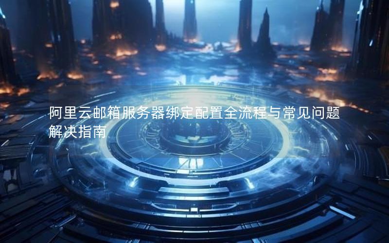 阿里云邮箱服务器绑定配置全流程与常见问题解决指南