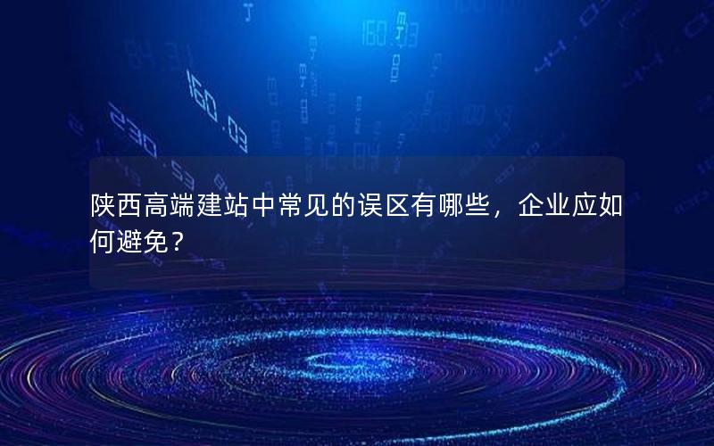 陕西高端建站中常见的误区有哪些，企业应如何避免？