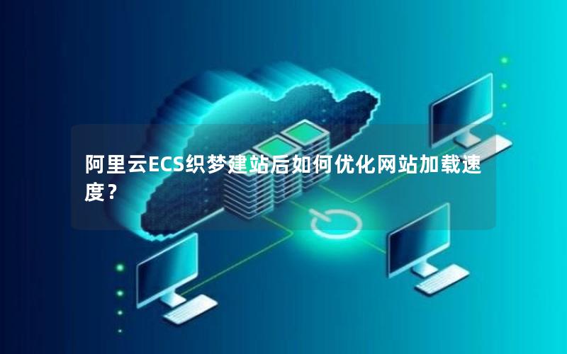 阿里云ECS织梦建站后如何优化网站加载速度？