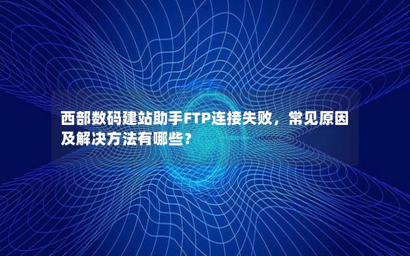 西部数码建站助手FTP连接失败，常见原因及解决方法有哪些？