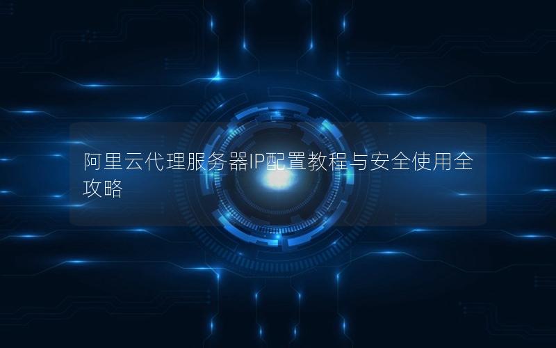 阿里云代理服务器IP配置教程与安全使用全攻略