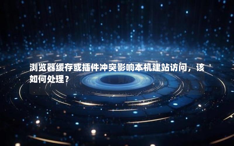 浏览器缓存或插件冲突影响本机建站访问，该如何处理？