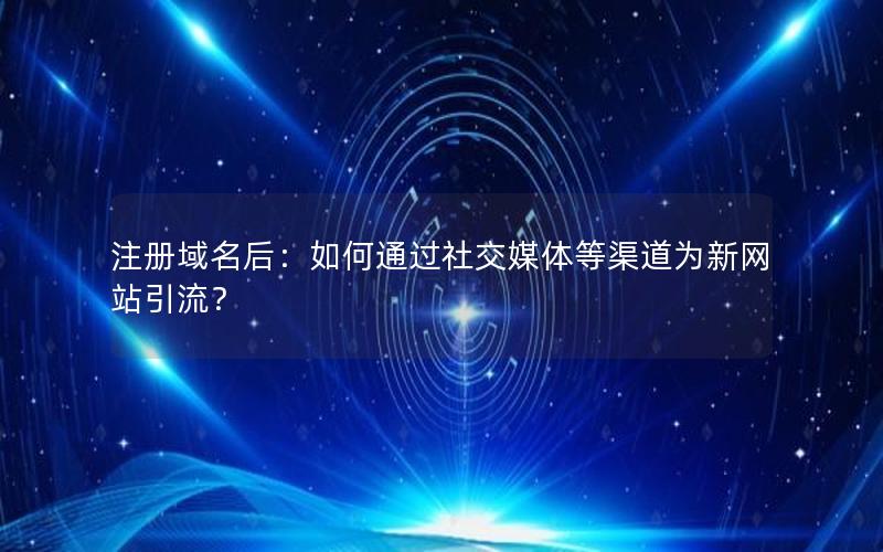 注册域名后:如何通过社交媒体等渠道为新网站引流?