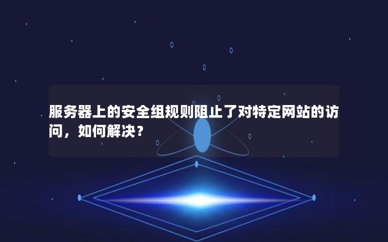 服务器上的安全组规则阻止了对特定网站的访问，如何解决？