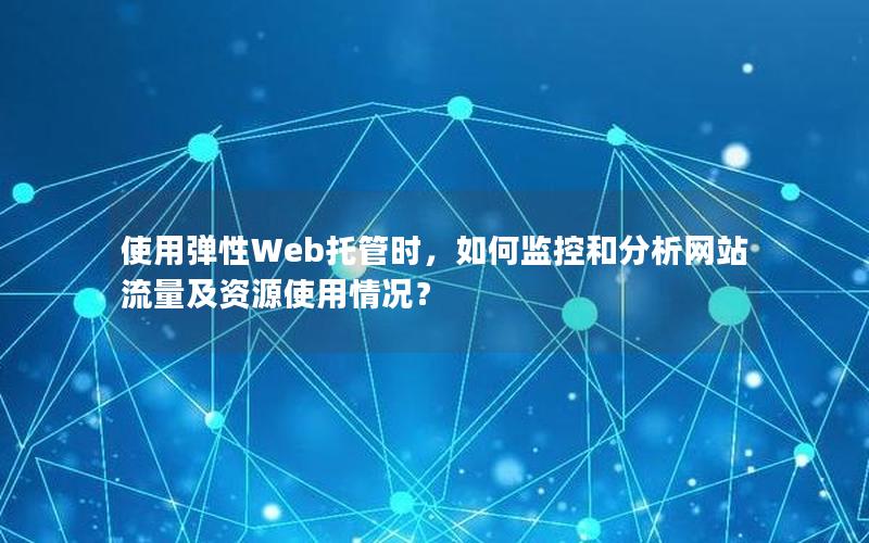 使用弹性Web托管时，如何监控和分析网站流量及资源使用情况？