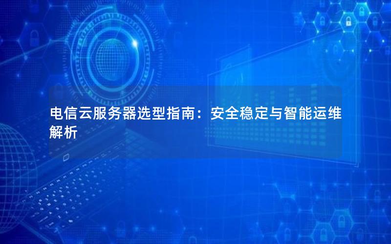 电信云服务器选型指南：安全稳定与智能运维解析