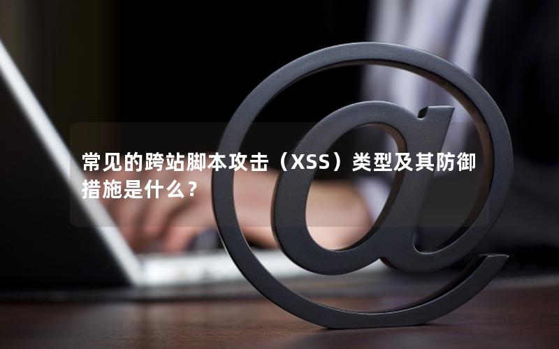 常见的跨站脚本攻击（XSS）类型及其防御措施是什么？
