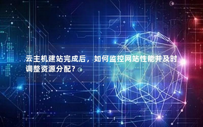 云主机建站完成后，如何监控网站性能并及时调整资源分配？