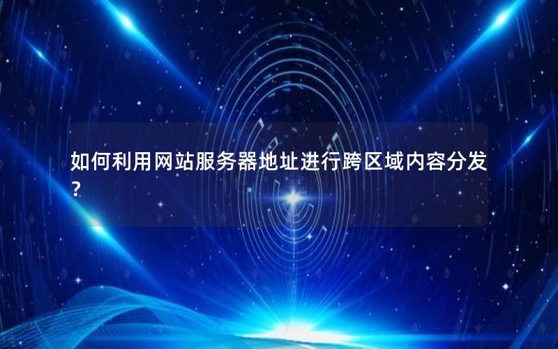 如何利用网站服务器地址进行跨区域内容分发？