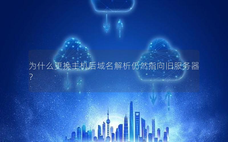 为什么更换主机后域名解析仍然指向旧服务器？