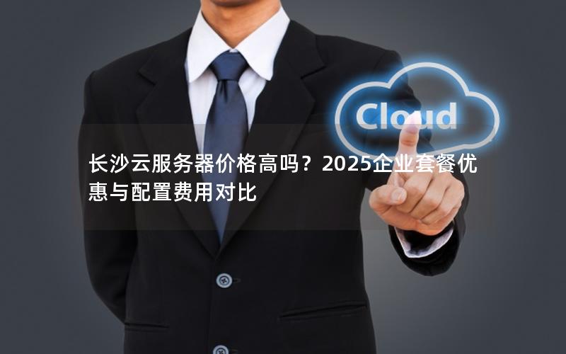 长沙云服务器价格高吗？2025企业套餐优惠与配置费用对比