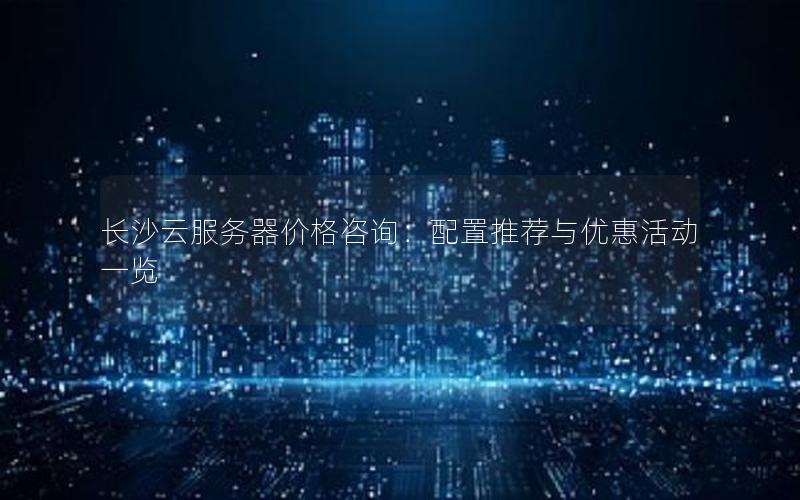 长沙云服务器价格咨询：配置推荐与优惠活动一览