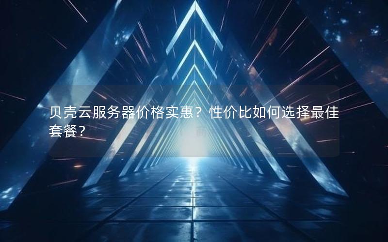 贝壳云服务器价格实惠？性价比如何选择最佳套餐？