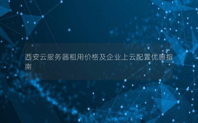 西安云服务器租用价格及企业上云配置优惠指南