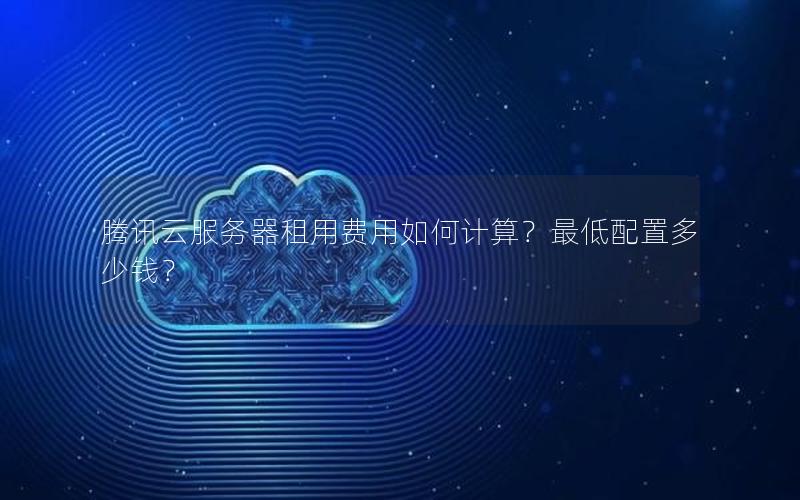 腾讯云服务器租用费用如何计算？最低配置多少钱？