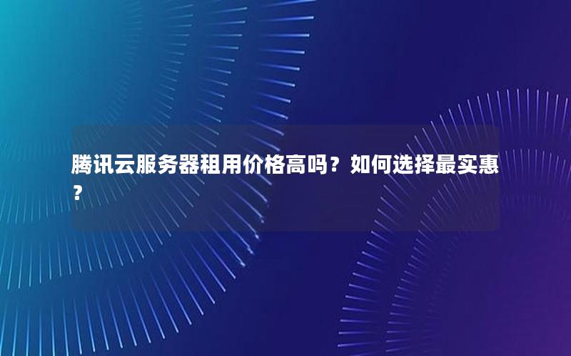 腾讯云服务器租用价格高吗？如何选择最实惠？