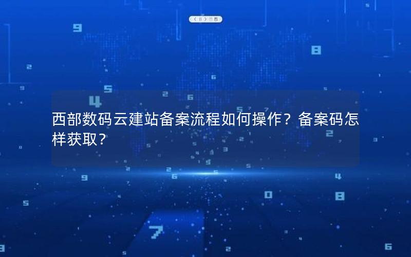 西部数码云建站备案流程如何操作？备案码怎样获取？