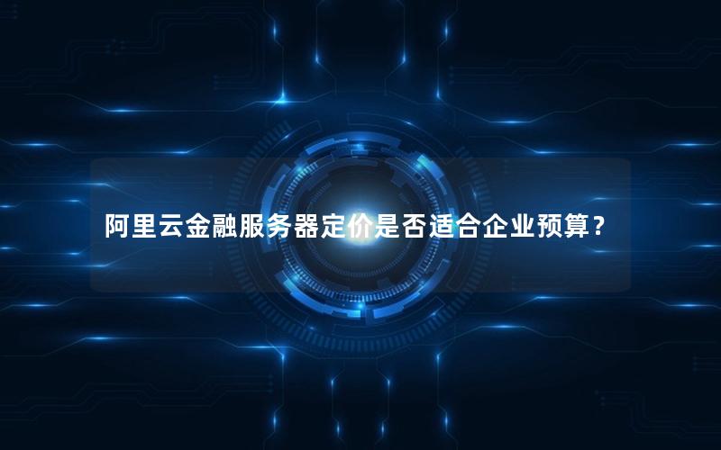 阿里云金融服务器定价是否适合企业预算？